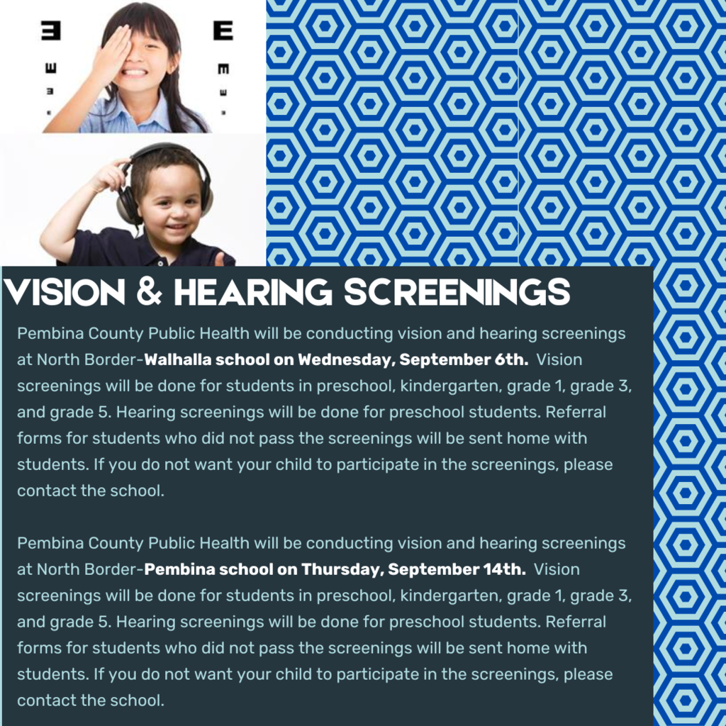 Pembina County Public Health will be conducting vision and hearing screenings at North Border-Walhalla school on Wednesday, September 6th.  Vision screenings will be done for students in preschool, kindergarten, grade 1, grade 3, and grade 5. Hearing screenings will be done for preschool students. Referral forms for students who did not pass the screenings will be sent home with students. If you do not want your child to participate in the screenings, please contact the school. Thank you!   Pembina County Public Health will be conducting vision and hearing screenings at North Border-Pembina school on Thursday, September 14th.  Vision screenings will be done for students in preschool, kindergarten, grade 1, grade 3, and grade 5. Hearing screenings will be done for preschool students. Referral forms for students who did not pass the screenings will be sent home with students. If you do not want your child to participate in the screenings, please contact the school. Thank you!