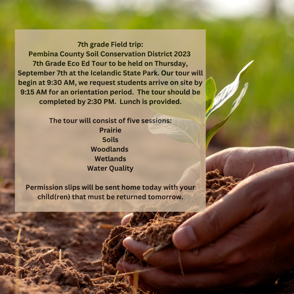 Please note** we are sending this out through here because many texts/emails did not go through for the 7th grade class parents. If you didn't receive a message let us know so we can update your information (email/cell phone).**  7th grade Field trip: Pembina County Soil Conservation District 2023  7th Grade Eco Ed Tour to be held on Thursday, September 7th at the Icelandic State Park. Our tour will begin at 9:30 AM, we request students arrive on site by 9:15 AM for an orientation period.  The tour should be completed by 2:30 PM.  Lunch is provided.   The tour will consist of five sessions: Prairie Soils Woodlands ​ Wetlands​ Water Quality  Permission slips will be sent home today with your child(ren) that must be returned tomorrow.